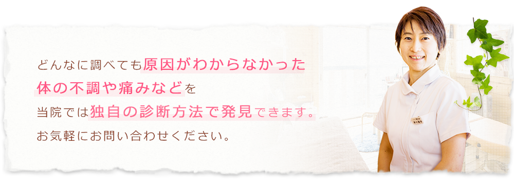 どんなに調べても原因がわからなかった体の不調や痛みなどを当院では独自の診断方法で発見できます。お気軽にお問い合わせください。
